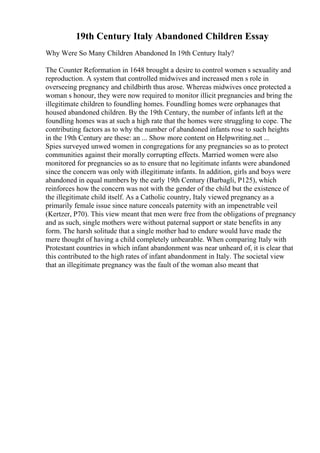 19th Century Italy Abandoned Children Essay
Why Were So Many Children Abandoned In 19th Century Italy?
The Counter Reformation in 1648 brought a desire to control women s sexuality and
reproduction. A system that controlled midwives and increased men s role in
overseeing pregnancy and childbirth thus arose. Whereas midwives once protected a
woman s honour, they were now required to monitor illicit pregnancies and bring the
illegitimate children to foundling homes. Foundling homes were orphanages that
housed abandoned children. By the 19th Century, the number of infants left at the
foundling homes was at such a high rate that the homes were struggling to cope. The
contributing factors as to why the number of abandoned infants rose to such heights
in the 19th Century are these: an ... Show more content on Helpwriting.net ...
Spies surveyed unwed women in congregations for any pregnancies so as to protect
communities against their morally corrupting effects. Married women were also
monitored for pregnancies so as to ensure that no legitimate infants were abandoned
since the concern was only with illegitimate infants. In addition, girls and boys were
abandoned in equal numbers by the early 19th Century (Barbagli, P125), which
reinforces how the concern was not with the gender of the child but the existence of
the illegitimate child itself. As a Catholic country, Italy viewed pregnancy as a
primarily female issue since nature conceals paternity with an impenetrable veil
(Kertzer, P70). This view meant that men were free from the obligations of pregnancy
and as such, single mothers were without paternal support or state benefits in any
form. The harsh solitude that a single mother had to endure would have made the
mere thought of having a child completely unbearable. When comparing Italy with
Protestant countries in which infant abandonment was near unheard of, it is clear that
this contributed to the high rates of infant abandonment in Italy. The societal view
that an illegitimate pregnancy was the fault of the woman also meant that
 