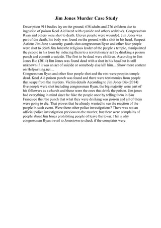 Jim Jones Murder Case Study
Description 914 bodies lay on the ground, 638 adults and 276 children due to
ingestion of poison Kool Aid laced with cyanide and others sedatives. Congressman
Ryan and others were shot to death. Eleven people were wounded. Jim Jones was
part of the death, his body was found on the ground with a shot in his head. Suspect
Actions Jim Jone s security guards shot congressman Ryan and other four people
were shot to death Jim Jonesthe religious leader of the people s temple, manipulated
the people in his town by inducing them to a revolutionary act by drinking a poison
punch and commit a suicide. The first to be dead were children. According to Jim
Jones Bio (2014) Jim Jones was found dead with a shot in his head but is still
unknown if it was an act of suicide or somebody else kill him.... Show more content
on Helpwriting.net ...
Congressman Ryan and other four people shot and the rest were peoples temple
dead. Kool Aid poison punch was found and there were testimonies from people
that scape from the murders. Victim details According to Jim Jones Bio (2014)
five people were shot including congressman Ryan, the big majority were part of
his followers as a church and those were the ones that drink the poison. Jim jones
had everything in mind since he fake the people once by telling them in San
Francisco that the punch that what they were drinking was poison and all of them
were going to die. That proves that he already wanted to see the reaction of the
people in such event. Were there other police investigations? There was not an
official police investigation previous to the murder, but there were complains of
people about Jim Jones prohibiting people of leave the town. That s why
congressman Ryan travel to Jonestown to check if the complains were
 
