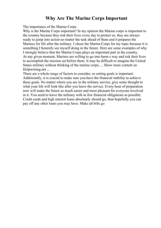 Why Are The Marine Corps Important
The importance of the Marine Corps
Why is the Marine Corps important? In my opinion the Marine corps is important to
the country because they risk their lives every day to protect us, they are always
ready to jump into action no matter the task ahead of them and it prepares the
Marines for life after the military. I chose the Marine Corps for my topic because it is
something I honestly see myself doing in the future. Here are some examples of why
I strongly believe that the Marine Corps plays an important part in the country.
At any given moment, Marines are willing to go into harm s way and risk their lives
to accomplish the mission set before them. It may be difficult to imagine the United
States military without thinking of the marine corps, ... Show more content on
Helpwriting.net ...
There are a whole range of factors to consider, so setting goals is important.
Additionally, it is crucial to make sure you have the financial stability to achieve
these goals. No matter where you are in the military service, give some thought to
what your life will look like after you leave the service. Every hour of preparation
now will make the future so much easier and more pleasant for everyone involved
in it. You need to leave the military with as few financial obligations as possible.
Credit cards and high interest loans absolutely should go, then hopefully you can
pay off any other loans you may have. Make all bills go
 