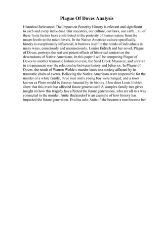Plague Of Doves Analysis
Historical Relevance: The Impact on Posterity History is relevant and significant
to each and every individual. Our ancestors, our culture, our laws, our earth... all of
these finite factors have contributed to the posterity of human nature from the
macro levels to the micro levels. In the Native American culture specifically,
history is exceptionally influential, it burrows itself in the minds of individuals in
many ways, consciously and unconsciously. Louise Erdrich and her novel, Plague
of Doves, portrays the real and potent effects of historical context on the
descendants of Native Americans. In this paper I will be comparing Plague of
Doves to another traumatic historical event, the Sand Creek Massacre, and unravel
in a transparent way the relationship between history and behavior. In Plague of
Doves, the result of Warren Wolde s murder leads to a society affected by its
traumatic chain of events. Believing the Native Americans were responsible for the
murder of a white family, three men and a young boy were hanged, and a town
known as Pluto would be forever haunted by its history. How does Louis Erdrich
show that this event has affected future generations? A complex family tree gives
insight on how this tragedy has affected the future generations, who are all in a way
connected to the murder. Anita Buckendorf is an example of how history has
impacted the future generation. Evalina asks Anita if she became a nun because her
 