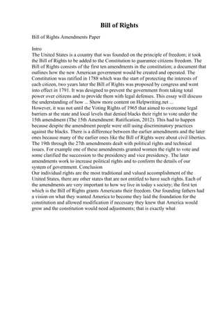 Bill of Rights
Bill of Rights Amendments Paper
Intro
The United States is a country that was founded on the principle of freedom; it took
the Bill of Rights to be added to the Constitution to guarantee citizens freedom. The
Bill of Rights consists of the first ten amendments in the constitution; a document that
outlines how the new American government would be created and operated. The
Constitution was ratified in 1788 which was the start of protecting the interests of
each citizen, two years later the Bill of Rights was proposed by congress and went
into effect in 1791. It was designed to prevent the government from taking total
power over citizens and to provide them with legal defenses. This essay will discuss
the understanding of how ... Show more content on Helpwriting.net ...
However, it was not until the Voting Rights of 1965 that aimed to overcome legal
barriers at the state and local levels that denied blacks their right to vote under the
15th amendment (The 15th Amendment: Ratification, 2012). This had to happen
because despite the amendment people were still using discriminatory practices
against the blacks. There is a difference between the earlier amendments and the later
ones because many of the earlier ones like the Bill of Rights were about civil liberties.
The 19th through the 27th amendments dealt with political rights and technical
issues. For example one of these amendments granted women the right to vote and
some clarified the succession to the presidency and vice presidency. The later
amendments work to increase political rights and to conform the details of our
system of government. Conclusion
Our individual rights are the most traditional and valued accomplishment of the
United States, there are other states that are not entitled to have such rights. Each of
the amendments are very important to how we live in today s society; the first ten
which is the Bill of Rights grants Americans their freedom. Our founding fathers had
a vision on what they wanted America to become they laid the foundation for the
constitution and allowed modification if necessary they knew that America would
grow and the constitution would need adjustments; that is exactly what
 