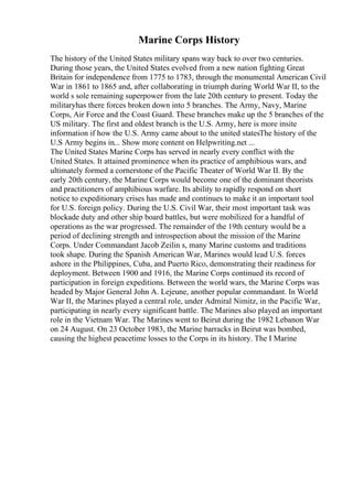 Marine Corps History
The history of the United States military spans way back to over two centuries.
During those years, the United States evolved from a new nation fighting Great
Britain for independence from 1775 to 1783, through the monumental American Civil
War in 1861 to 1865 and, after collaborating in triumph during World War II, to the
world s sole remaining superpower from the late 20th century to present. Today the
militaryhas there forces broken down into 5 branches. The Army, Navy, Marine
Corps, Air Force and the Coast Guard. These branches make up the 5 branches of the
US military. The first and oldest branch is the U.S. Army, here is more insite
information if how the U.S. Army came about to the united statesThe history of the
U.S Army begins in... Show more content on Helpwriting.net ...
The United States Marine Corps has served in nearly every conflict with the
United States. It attained prominence when its practice of amphibious wars, and
ultimately formed a cornerstone of the Pacific Theater of World War II. By the
early 20th century, the Marine Corps would become one of the dominant theorists
and practitioners of amphibious warfare. Its ability to rapidly respond on short
notice to expeditionary crises has made and continues to make it an important tool
for U.S. foreign policy. During the U.S. Civil War, their most important task was
blockade duty and other ship board battles, but were mobilized for a handful of
operations as the war progressed. The remainder of the 19th century would be a
period of declining strength and introspection about the mission of the Marine
Corps. Under Commandant Jacob Zeilin s, many Marine customs and traditions
took shape. During the Spanish American War, Marines would lead U.S. forces
ashore in the Philippines, Cuba, and Puerto Rico, demonstrating their readiness for
deployment. Between 1900 and 1916, the Marine Corps continued its record of
participation in foreign expeditions. Between the world wars, the Marine Corps was
headed by Major General John A. Lejeune, another popular commandant. In World
War II, the Marines played a central role, under Admiral Nimitz, in the Pacific War,
participating in nearly every significant battle. The Marines also played an important
role in the Vietnam War. The Marines went to Beirut during the 1982 Lebanon War
on 24 August. On 23 October 1983, the Marine barracks in Beirut was bombed,
causing the highest peacetime losses to the Corps in its history. The I Marine
 