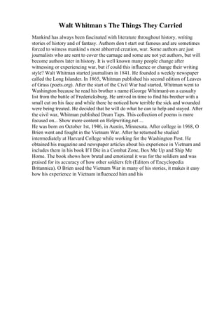 Walt Whitman s The Things They Carried
Mankind has always been fascinated with literature throughout history, writing
stories of history and of fantasy. Authors don t start out famous and are sometimes
forced to witness mankind s most abhorred creation, war. Some authors are just
journalists who are sent to cover the carnage and some are not yet authors, but will
become authors later in history. It is well known many people change after
witnessing or experiencing war, but if could this influence or change their writing
style? Walt Whitman started journalism in 1841. He founded a weekly newspaper
called the Long Islander. In 1865, Whitman published his second edition of Leaves
of Grass (poets.org). After the start of the Civil War had started, Whitman went to
Washington because he read his brother s name (George Whitman) on a casualty
list from the battle of Fredericksburg. He arrived in time to find his brother with a
small cut on his face and while there he noticed how terrible the sick and wounded
were being treated. He decided that he will do what he can to help and stayed. After
the civil war, Whitman published Drum Taps. This collection of poems is more
focused on... Show more content on Helpwriting.net ...
He was born on October 1st, 1946, in Austin, Minnesota. After college in 1968, O
Brien went and fought in the Vietnam War. After he returned he studied
intermediately at Harvard College while working for the Washington Post. He
obtained his magazine and newspaper articles about his experience in Vietnam and
includes them in his book If I Die in a Combat Zone, Box Me Up and Ship Me
Home. The book shows how brutal and emotional it was for the soldiers and was
praised for its accuracy of how other soldiers felt (Editors of Encyclopedia
Britannica). O Brien used the Vietnam War in many of his stories, it makes it easy
how his experience in Vietnam influenced him and his
 