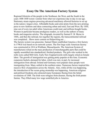 Essay On The American Factory System
Regional lifestyles of the people in the Northeast, the West, and the South in the
years 1800 1840 weren t similar from what wer experience day to day in our age.
Stationary steam engines powering advanced machinery allowed factories to set up
in the nation s largest cities. Affordable books and color prints from the new printing
press to new fashions and ideas connecting urban and rural, East and West. By 1850,
nine out of every ten adult white Americans could read, and millions bought books.
Women in particular became prodigious readers, as well as the authors of many
books and magazine articles. The telegraph, invented by Samuel F. B. Morse in
1844,, and then the railroad, ties together the regions, the transcontinental railroad
was completed... Show more content on Helpwriting.net ...
The factory system was gruesome. Samuel Slater established America s first factory
in 1790.It was based on an outwork system. The first large scale American factory
was constructed in 1814 at Waltham, Massachusetts. The American System of
manufactures relied on the mass production of interchangeable parts that could be
rapidly assembled into standardized, finished products. The girls who worked in the
mills were called Mill Girls. Early New England textile mills largely relied on female
labor. The growth of immigration was getting pretty popular at this time. Economic
expansion fueled a demand for labor, which was met, in part, by increased
immigration from abroad. Ireland and Germany were popular states people were
immigrating from. Many settled in the northern states. Numerous factors inspired this
massive flow of population across the Atlantic. Also, while all this was happening,
the introduction of the ocean going steamship was happening. American religious
and political freedoms also attracted many Europeans fleeing from the failed
revolutions of 1848. The Irish were refugees from disaster, fleeing the Irish potato
famine. They filled many low wage unskilled jobs in America.
 