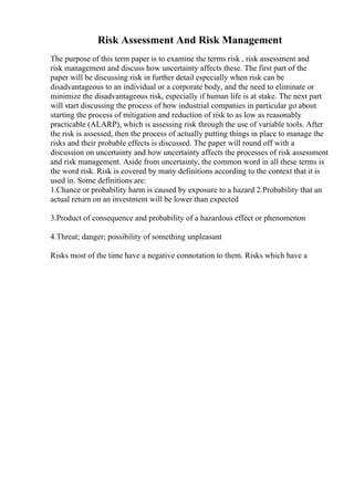Risk Assessment And Risk Management
The purpose of this term paper is to examine the terms risk , risk assessment and
risk management and discuss how uncertainty affects these. The first part of the
paper will be discussing risk in further detail especially when risk can be
disadvantageous to an individual or a corporate body, and the need to eliminate or
minimize the disadvantageous risk, especially if human life is at stake. The next part
will start discussing the process of how industrial companies in particular go about
starting the process of mitigation and reduction of risk to as low as reasonably
practicable (ALARP), which is assessing risk through the use of variable tools. After
the risk is assessed, then the process of actually putting things in place to manage the
risks and their probable effects is discussed. The paper will round off with a
discussion on uncertainty and how uncertainty affects the processes of risk assessment
and risk management. Aside from uncertainty, the common word in all these terms is
the word risk. Risk is covered by many definitions according to the context that it is
used in. Some definitions are:
1.Chance or probability harm is caused by exposure to a hazard 2.Probability that an
actual return on an investment will be lower than expected
3.Product of consequence and probability of a hazardous effect or phenomenon
4.Threat; danger; possibility of something unpleasant
Risks most of the time have a negative connotation to them. Risks which have a
 