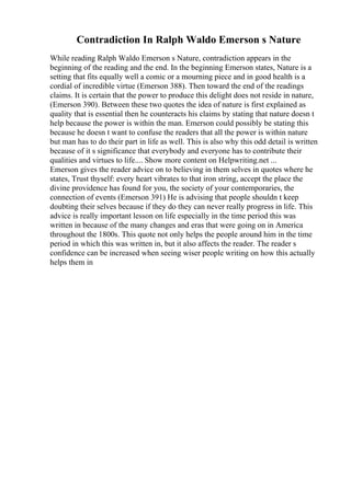 Contradiction In Ralph Waldo Emerson s Nature
While reading Ralph Waldo Emerson s Nature, contradiction appears in the
beginning of the reading and the end. In the beginning Emerson states, Nature is a
setting that fits equally well a comic or a mourning piece and in good health is a
cordial of incredible virtue (Emerson 388). Then toward the end of the readings
claims. It is certain that the power to produce this delight does not reside in nature,
(Emerson 390). Between these two quotes the idea of nature is first explained as
quality that is essential then he counteracts his claims by stating that nature doesn t
help because the power is within the man. Emerson could possibly be stating this
because he doesn t want to confuse the readers that all the power is within nature
but man has to do their part in life as well. This is also why this odd detail is written
because of it s significance that everybody and everyone has to contribute their
qualities and virtues to life.... Show more content on Helpwriting.net ...
Emerson gives the reader advice on to believing in them selves in quotes where he
states, Trust thyself: every heart vibrates to that iron string, accept the place the
divine providence has found for you, the society of your contemporaries, the
connection of events (Emerson 391) He is advising that people shouldn t keep
doubting their selves because if they do they can never really progress in life. This
advice is really important lesson on life especially in the time period this was
written in because of the many changes and eras that were going on in America
throughout the 1800s. This quote not only helps the people around him in the time
period in which this was written in, but it also affects the reader. The reader s
confidence can be increased when seeing wiser people writing on how this actually
helps them in
 
