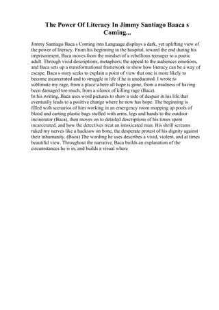 The Power Of Literacy In Jimmy Santiago Baaca s
Coming...
Jimmy Santiago Baca s Coming into Language displays a dark, yet uplifting view of
the power of literacy. From his beginning in the hospital, toward the end during his
imprisonment, Baca moves from the mindset of a rebellious teenager to a poetic
adult. Through vivid descriptions, metaphors, the appeal to the audiences emotions,
and Baca sets up a transformational framework to show how literacy can be a way of
escape. Baca s story seeks to explain a point of view that one is more likely to
become incarcerated and to struggle in life if he is uneducated. I wrote to
sublimate my rage, from a place where all hope is gone, from a madness of having
been damaged too much, from a silence of killing rage (Baca).
In his writing, Baca uses word pictures to show a side of despair in his life that
eventually leads to a positive change where he now has hope. The beginning is
filled with scenarios of him working in an emergency room mopping up pools of
blood and carting plastic bags stuffed with arms, legs and hands to the outdoor
incinerator (Baca), then moves on to detailed descriptions of his times spent
incarcerated, and how the detectives treat an intoxicated man. His shrill screams
raked my nerves like a hacksaw on bone, the desperate protest of his dignity against
their inhumanity. (Baca) The wording he uses describes a vivid, violent, and at times
beautiful view. Throughout the narrative, Baca builds an explanation of the
circumstances he is in, and builds a visual where
 
