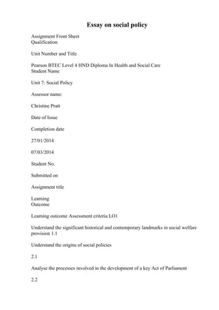 Essay on social policy
Assignment Front Sheet
Qualification
Unit Number and Title
Pearson BTEC Level 4 HND Diploma In Health and Social Care
Student Name
Unit 7: Social Policy
Assessor name:
Christine Pratt
Date of Issue
Completion date
27/01/2014
07/03/2014
Student No.
Submitted on
Assignment title
Learning
Outcome
Learning outcome Assessment criteria LO1
Understand the significant historical and contemporary landmarks in social welfare
provision 1.1
Understand the origins of social policies
2.1
Analyse the processes involved in the development of a key Act of Parliament
2.2
 
