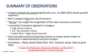 SUMMARY OF OBSERVATIONS
• Category Growth has slowed significantly vis-a- vis 2005-2010. Slower growth
trajectory.
• Men’s category Twice the size of women’s.
• “No Gas” has caught the imagination of the value conscious customers.
• Innovation/ innovative approach in category
 Fogg- No Gas ( Indian )
 Eva – Non Alcoholic ( Indian)
 English Blazer- Trigger Spray( Imported)
• India manufactured brands gaining traction as import duties hinder re-
investment in advertisements and store margins.
• Innovations / Body splash/ Body Mist/ Non- Alcoholic sprays likely to grow
faster
Creation of a Distribution Infrastructure Platform and Brand Pull
through advertising is crucial for Success
 