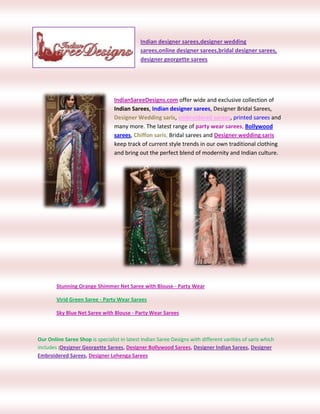-114300-247650Indian designer sarees,designer wedding sarees,online designer sarees,bridal designer sarees, designer georgette sarees <br />66675190500<br />IndianSareeDesigns.com offer wide and exclusive collection of Indian Sarees, Indian designer sarees, Designer Bridal Sarees, Designer Wedding saris, embroidered sarees, printed sarees and many more. The latest range of party wear sarees, Bollywood sarees, Chiffon saris, Bridal sarees and Designer wedding saris keep track of current style trends in our own traditional clothing and bring out the perfect blend of modernity and Indian culture. <br />18764253302015240024765<br />Stunning Orange Shimmer Net Saree with Blouse - Party Wear <br />Virid Green Saree - Party Wear Sarees<br />Sky Blue Net Saree with Blouse - Party Wear Sarees<br />Our Online Saree Shop is specialist in latest Indian Saree Designs with different varities of saris which includes :Designer Georgette Sarees, Designer Bollywood Sarees, Designer Indian Sarees, Designer Embroidered Sarees, Designer Lehenga Sarees<br />200977585725319405400050 <br />Multicolor Lehenga Style Faux Georgette Saree with Blouse – <br />Wine Faux Georgette Saree with Blouse - Georgette Sarees<br />Sunny Yellow Faux Shimmer Georgette Saree with Blouse<br />Red Faux Georgette Saree with Blouse - Georgette Sarees<br />Deep Blue Faux Saree with Blouse - Georgette Sarees<br />>>>>>: FOR MORE COLLECTION SEARCH:<<<<<br />http://www.indiansareedesigns.com/<br />