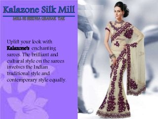 MILL SE SEEDHA GRAHAK TAK 
Uplift your look with 
Kalazone's enchanting 
sarees. The brilliant and 
cultural style on the sarees 
involves the Indian 
traditional style and 
contemporary style equally. 
 