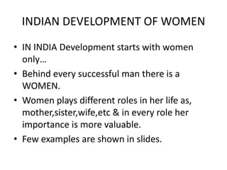 INDIAN DEVELOPMENT OF WOMEN
• IN INDIA Development starts with women
  only…
• Behind every successful man there is a
  WOMEN.
• Women plays different roles in her life as,
  mother,sister,wife,etc & in every role her
  importance is more valuable.
• Few examples are shown in slides.
 