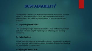 Sustainability
Sustainability has become a central theme in the automotive industry,
driven by environmental concerns and regulatory requirements.
Manufacturers are taking significant steps to reduce their carbon
footprint:
a. Lightweight Materials:
The use of lightweight materials like carbon fiber and aluminum helps
reduce a vehicle’s weight, improving fuel efficiency and lowering
emissions.
b. Hybridization:
Hybrid vehicles combine an internal combustion engine with an electric
motor, reducing fuel consumption and emissions. Plug-in hybrids allow
for short all-electric commutes.
c. Hydrogen Fuel Cells:
 