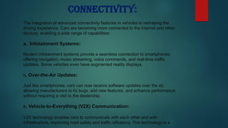 Connectivity:
The integration of advanced connectivity features in vehicles is reshaping the
driving experience. Cars are becoming more connected to the internet and other
devices, enabling a wide range of capabilities:
a. Infotainment Systems:
Modern infotainment systems provide a seamless connection to smartphones,
offering navigation, music streaming, voice commands, and real-time traffic
updates. Some vehicles even have augmented reality displays.
b. Over-the-Air Updates:
Just like smartphones, cars can now receive software updates over the air,
allowing manufacturers to fix bugs, add new features, and enhance performance
without requiring a visit to the dealership.
c. Vehicle-to-Everything (V2X) Communication:
V2X technology enables cars to communicate with each other and with
infrastructure, improving road safety and traffic efficiency. This technology is a
 