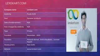 LENSKART.COM
Company name Lenskart.com
Celebrity Purab Kohli
Deal Eyewear products
Date of endorsement N/A
Fees Charged by celebrity N/A
Type Private
Founded November , 2010
Founders Peeyush Bansal , Amit chaudhary , Sumeet
Kapahi
Headquarters New Delhi
Website www.lenskart.com
 