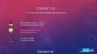 CONTACT US
• For E-Commerce Web and Mobile apps development .
Global Delivery Center : J-12, G2,
Subhash Marg, C-Scheme Jaipur
http://www.wedigtech.com
sales@wedigtech.com
+91-141 411 3080
+1 (404) 547-1520
Contact Us
 