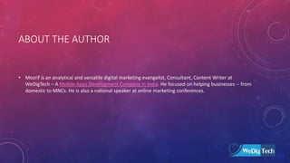 ABOUT THE AUTHOR
• Mozrif is an analytical and versatile digital marketing evangelist, Consultant, Content Writer at
WeDigTech – A Mobile Apps Development Company in India. He focused on helping businesses -- from
domestic to MNCs. He is also a national speaker at online marketing conferences.
 