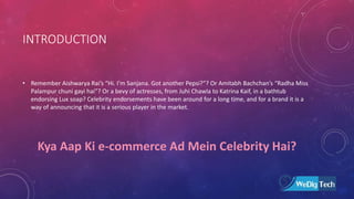 INTRODUCTION
• Remember Aishwarya Rai’s “Hi. I’m Sanjana. Got another Pepsi?”? Or Amitabh Bachchan’s “Radha Miss
Palampur chuni gayi hai”? Or a bevy of actresses, from Juhi Chawla to Katrina Kaif, in a bathtub
endorsing Lux soap? Celebrity endorsements have been around for a long time, and for a brand it is a
way of announcing that it is a serious player in the market.
Kya Aap Ki e-commerce Ad Mein Celebrity Hai?
 