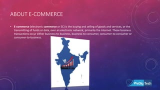 ABOUT E-COMMERCE
• E-commerce (electronic commerce or EC) is the buying and selling of goods and services, or the
transmitting of funds or data, over an electronic network, primarily the Internet. These business
transactions occur either business-to-business, business-to-consumer, consumer-to-consumer or
consumer-to-business.
 