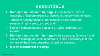 Khakare Vikas
essentials
1. Dominant and servient heritage: For easement, there is
necessity of two properties i.e. dominant and servient heritage.
• Dominant heritage means, that land for whose beneficial
enjoyment rights are exercised and
• Servient heritage means that land on which liabilities are
imposed.
2. Dominant and servient heritage to be separate: Dominant and
servient heritage must be separate. It is also necessary that the
owners of these two properties should be separate.
3. It is an incorporeal property.
 