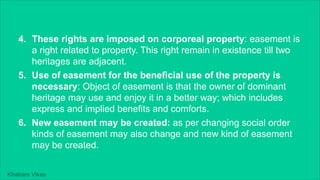 Khakare Vikas
4. These rights are imposed on corporeal property: easement is
a right related to property. This right remain in existence till two
heritages are adjacent.
5. Use of easement for the beneficial use of the property is
necessary: Object of easement is that the owner of dominant
heritage may use and enjoy it in a better way; which includes
express and implied benefits and comforts.
6. New easement may be created: as per changing social order
kinds of easement may also change and new kind of easement
may be created.
 