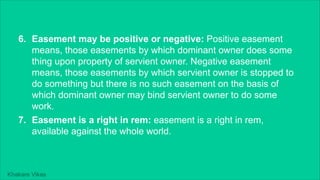 Khakare Vikas
6. Easement may be positive or negative: Positive easement
means, those easements by which dominant owner does some
thing upon property of servient owner. Negative easement
means, those easements by which servient owner is stopped to
do something but there is no such easement on the basis of
which dominant owner may bind servient owner to do some
work.
7. Easement is a right in rem: easement is a right in rem,
available against the whole world.
 