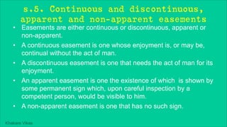 Khakare Vikas
s.5. Continuous and discontinuous,
apparent and non-apparent easements
• Easements are either continuous or discontinuous, apparent or
non-apparent.
• A continuous easement is one whose enjoyment is, or may be,
continual without the act of man.
• A discontinuous easement is one that needs the act of man for its
enjoyment.
• An apparent easement is one the existence of which is shown by
some permanent sign which, upon careful inspection by a
competent person, would be visible to him.
• A non-apparent easement is one that has no such sign.
 