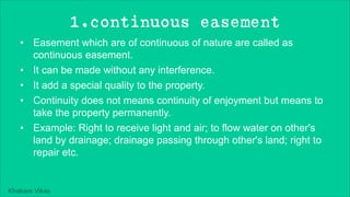 Khakare Vikas
1.continuous easement
• Easement which are of continuous of nature are called as
continuous easement.
• It can be made without any interference.
• It add a special quality to the property.
• Continuity does not means continuity of enjoyment but means to
take the property permanently.
• Example: Right to receive light and air; to flow water on other's
land by drainage; drainage passing through other's land; right to
repair etc.
 