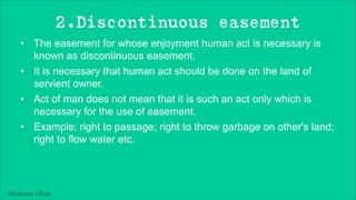 Khakare Vikas
2.Discontinuous easement
• The easement for whose enjoyment human act is necessary is
known as discontinuous easement.
• It is necessary that human act should be done on the land of
servient owner.
• Act of man does not mean that it is such an act only which is
necessary for the use of easement.
• Example: right to passage; right to throw garbage on other's land;
right to flow water etc.
 