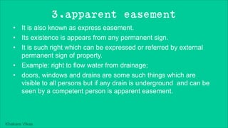 Khakare Vikas
3.apparent easement
• It is also known as express easement.
• Its existence is appears from any permanent sign.
• It is such right which can be expressed or referred by external
permanent sign of property.
• Example: right to flow water from drainage;
• doors, windows and drains are some such things which are
visible to all persons but if any drain is underground and can be
seen by a competent person is apparent easement.
 