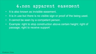 Khakare Vikas
4.non apparent easement
• It is also known as invisible easement.
• It is in use but there is no visible sign or proof of the being used.
• It cannot be seen by a competent person.
• Example: right to stop construction above certain height; right of
passage; right to receive support
 