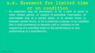 Khakare Vikas
s.6. Easement for limited time
or on condition
• An easement may be permanent, or for a term of years or
other limited period, or subject to periodical interruption, or
exercisable only at a certain place, or at certain times, or
between certain hours, or for a particular purpose, or on condition
that it shall commence or become void or voidable on the
happening of a specified event or the performance or non-
performance of a specified Act.
 