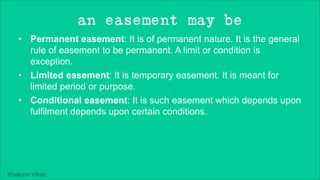 Khakare Vikas
an easement may be
• Permanent easement: It is of permanent nature. It is the general
rule of easement to be permanent. A limit or condition is
exception.
• Limited easement: It is temporary easement. It is meant for
limited period or purpose.
• Conditional easement: It is such easement which depends upon
fulfilment depends upon certain conditions.
 