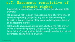 Khakare Vikas
s.7. Easements restrictive of
certain rights
• Easements are restrictions of one or other of the following rights
(namely):
• (a) Exclusive right to enjoy-The exclusive right of every owner of
immovable property (subject to any law for the time being in
force) to enjoy and dispose of the same and all products there of
and accessions thereto.
• (b) Rights to advantages arising from situation-The right of every
owner of immovable property (subject to any law for the time
being in force) to enjoy without disturbance by another the natural
advantages arising from its situation.
 