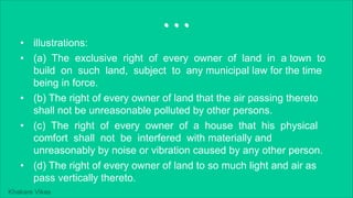 Khakare Vikas
...
• illustrations:
• (a) The exclusive right of every owner of land in a town to
build on such land, subject to any municipal law for the time
being in force.
• (b) The right of every owner of land that the air passing thereto
shall not be unreasonable polluted by other persons.
• (c) The right of every owner of a house that his physical
comfort shall not be interfered with materially and
unreasonably by noise or vibration caused by any other person.
• (d) The right of every owner of land to so much light and air as
pass vertically thereto.
 