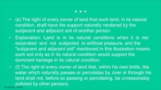 Khakare Vikas
...
• (e) The right of every owner of land that such land, in its natural
condition, shall have the support naturally rendered by the
subjacent and adjacent soil of another person.
• Explanation: Land is in its natural conditions when it is not
excavated and not subjected to artificial pressure, and the
"subjacent and adjacent soil" mentioned in this illustration means
such soil only as in its natural condition would support the
dominant heritage in its natural condition.
• (f) The right of every owner of land that, within his own limits, the
water which naturally passes or percolates by, over or through his
land shall not, before so passing or percolating, be unreasonably
polluted by other persons.
 