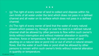 Khakare Vikas
...
• (g) The right of every owner of land to collect and dispose within his
own limits of all water under the land which does not pass in a defined
channel and all water on its surface which does not pass in a defined
channel.
• (h) The right of every owner of land that the water of every natural
stream which passes by, through or over his land in a defined natural
channel shall be allowed by other persons to flow within such owner's
limits without interruption and without material alteration in quantity,
direction, force or temperature; the right of every owner of land
abutting on a natural lake or pond into or out of which a natural stream
flows, that the water of such lake or pond shall be allowed by other
persons to remain within such owner's limits without material alteration
in quantity or temperature.
 