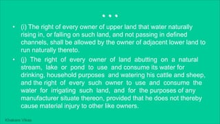 Khakare Vikas
...
• (i) The right of every owner of upper land that water naturally
rising in, or falling on such land, and not passing in defined
channels, shall be allowed by the owner of adjacent lower land to
run naturally thereto.
• (j) The right of every owner of land abutting on a natural
stream, lake or pond to use and consume its water for
drinking, household purposes and watering his cattle and sheep,
and the right of every such owner to use and consume the
water for irrigating such land, and for the purposes of any
manufacturer situate thereon, provided that he does not thereby
cause material injury to other like owners.
 