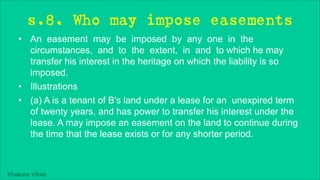 Khakare Vikas
s.8. Who may impose easements
• An easement may be imposed by any one in the
circumstances, and to the extent, in and to which he may
transfer his interest in the heritage on which the liability is so
imposed.
• Illustrations
• (a) A is a tenant of B's land under a lease for an unexpired term
of twenty years, and has power to transfer his interest under the
lease. A may impose an easement on the land to continue during
the time that the lease exists or for any shorter period.
 