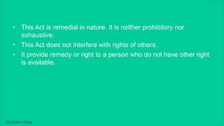 Khakare Vikas
• This Act is remedial in nature. It is neither prohibitory nor
exhaustive.
• This Act does not interfere with rights of others.
• It provide remedy or right to a person who do not have other right
is available.
 