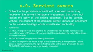 Khakare Vikas
s.9. Servient owners
• Subject to the provisions of section 8, a servient owner may
impose on the servient heritage any easement that does not
lessen the utility of the exiting easement. But he cannot,
without the consent of the dominant owner, impose an easement
on the servient heritage which would lessen such utility.
• Illustrations
• (a) A has, in respect of his mill, a right to the uninterrupted flow thereto, from sunrise to
noon, of the water of B's stream. B may grant to C the rightto divert the water of the stream
from noon to sunset:
• PROVIDED that A's supply is not thereby diminished.
• (b) A has, in respect of his house, a right of way over B's land. B may grant to C, as the
owner of neighbouring farm, the right to feed his cattle on the grass growing on the way:
PROVIDED that A's right of way is not thereby obstructed.
 