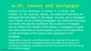 Khakare Vikas
s.10. Lessor and mortgagor
• Subject to the provisions of section 8, a lessor may
impose, on the property leased, any easement that does not
derogate from the rights of the lessee as such, and a mortgagor
may impose, on the property mortgaged, any easement that does
not render the security insufficient. But a lessor or mortgagor
cannot, without the consent of the lessee or mortgagee, impose
any other easement on such property, unless it be to take effect
on the termination of the lease or the redemption of the
mortgage.
• Explanation:A security is insufficient within the meaning of this section
unless the value of the mortgaged property exceeds by one-third, or, if
consisting of buildings, exceeds by one-half, the amount for the time being
due on the mortgage.
 