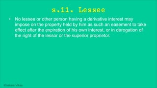Khakare Vikas
s.11. Lessee
• No lessee or other person having a derivative interest may
impose on the property held by him as such an easement to take
effect after the expiration of his own interest, or in derogation of
the right of the lessor or the superior proprietor.
 