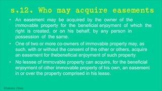 Khakare Vikas
s.12. Who may acquire easements
• An easement may be acquired by the owner of the
immovable property for the beneficial enjoyment of which the
right is created, or on his behalf, by any person in
possession of the same.
• One of two or more co-owners of immovable property may, as
such, with or without the consent of the other or others, acquire
an easement for thebeneficial enjoyment of such property.
• No lessee of immovable property can acquire, for the beneficial
enjoyment of other immovable property of his own, an easement
in or over the property comprised in his lease.
 