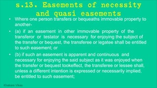 Khakare Vikas
s.13. Easements of necessity
and quasi easements
• Where one person transfers or bequeaths immovable property to
another-
• (a) if an easement in other immovable property of the
transferor or testator is necessary for enjoying the subject of
the transfer or bequest, the transferee or legatee shall be entitled
to such easement; or
• (b) if such an easement is apparent and continuous and
necessary for enjoying the said subject as it was enjoyed when
the transfer or bequest tookeffect, the transferee or lessee shall,
unless a different intention is expressed or necessarily implied,
be entitled to such easement;
 