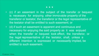 Khakare Vikas
...
• (c) if an easement in the subject of the transfer or bequest
is necessary for enjoying other immovable property of the
transferor or testator, the transferor or the legal representative of
the testator shall be entitled to such easement; or
• (d) if such an easement is apparent and continuous and
necessary for enjoying the said property as it was enjoyed
when the transfer or bequest took effect, the transferor, or
the legal representative of the testator, shall, unless a
different intention is expressed or necessarily implied, be
entitled to such easement.
 