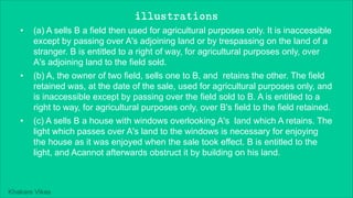 Khakare Vikas
illustrations
• (a) A sells B a field then used for agricultural purposes only. It is inaccessible
except by passing over A's adjoining land or by trespassing on the land of a
stranger. B is entitled to a right of way, for agricultural purposes only, over
A's adjoining land to the field sold.
• (b) A, the owner of two field, sells one to B, and retains the other. The field
retained was, at the date of the sale, used for agricultural purposes only, and
is inaccessible except by passing over the field sold to B. A is entitled to a
right to way, for agricultural purposes only, over B's field to the field retained.
• (c) A sells B a house with windows overlooking A's land which A retains. The
light which passes over A's land to the windows is necessary for enjoying
the house as it was enjoyed when the sale took effect. B is entitled to the
light, and Acannot afterwards obstruct it by building on his land.
 