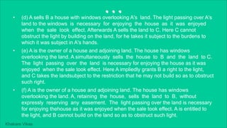 Khakare Vikas
...
• (d) A sells B a house with windows overlooking A's land. The light passing over A's
land to the windows is necessary for enjoying the house as it was enjoyed
when the sale took effect. Afterwards A sells the land to C. Here C cannot
obstruct the light by building on the land, for he takes it subject to the burdens to
which it was subject in A's hands.
• (e) A is the owner of a house and adjoining land. The house has windows
overlooking the land. A simultaneously sells the house to B and the land to C.
The light passing over the land is necessary for enjoying the house as it was
enjoyed when the sale took effect. Here A impliedly grants B a right to the light,
and C takes the landsubject to the restriction that he may not build so as to obstruct
such right.
• (f) A is the owner of a house and adjoining land. The house has windows
overlooking the land. A, retaining the house, sells the land to B, without
expressly reserving any easement. The light passing over the land is necessary
for enjoying thehouse as it was enjoyed when the sale took effect. A is entitled to
the light, and B cannot build on the land so as to obstruct such light.
 