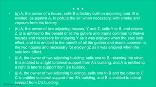 Khakare Vikas
...
• (g) A, the owner of a house, sells B a factory built on adjoining land. B is
entitled, as against A, to pollute the air, when necessary, with smoke and
vapours from the factory.
• (h) A, the owner of two adjoining houses, Y and Z, sells Y to B, and retains
Z. B is entitled to the benefit of all the gutters and drains common to thetwo
houses and necessary for enjoying Y as it was enjoyed when the sale took
effect, and A is entitled to the benefit of all the gutters and drains common to
the two houses and necessary for enjoyingZ as it was enjoyed when the
sale took effect.
• (i) A, the owner of two adjoining building, sells one to B, retaining the other.
B is entitled to a right to lateral support from A's building, and A is entitled to
a right to lateral support from B's building.
• (j) A, the owner of two adjoining buildings, sells one to B and the other to C.
C is entitled to lateral support from B's building, and B is entitled to lateral
support from C's building.
 