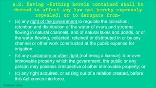 Khakare Vikas
s.2. Saving -Nothing herein contained shall be
deemed to affect any law not hereby expressly
repealed; or to derogate from-
• (a) any right of the government to regulate the collection,
retention and distribution of the water of rivers and streams
flowing in natural channels, and of natural lakes and ponds, or of
the water flowing, collected, retained or distributed in or by any
channel or other work constructed at the public expense for
irrigation;
• (b) any customary or other right (not being a licence) in or over
immovable property which the government, the public or any
person may possess irrespective of other immovable property; or
• (c) any right acquired, or arising out of a relation created, before
this Act comes into force.
 